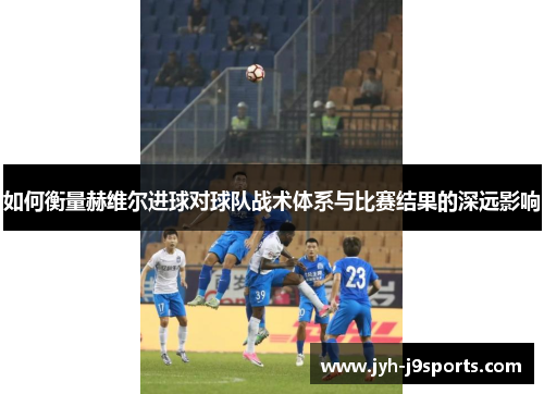 如何衡量赫维尔进球对球队战术体系与比赛结果的深远影响