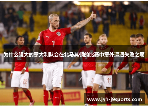 为什么强大的意大利队会在北马其顿的比赛中意外遭遇失败之痛 为什么强大的意大利队会在北马其顿的比赛中意外遭遇失败之痛